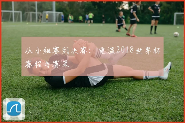 从小组赛到决赛：重温2018世界杯赛程与赛果