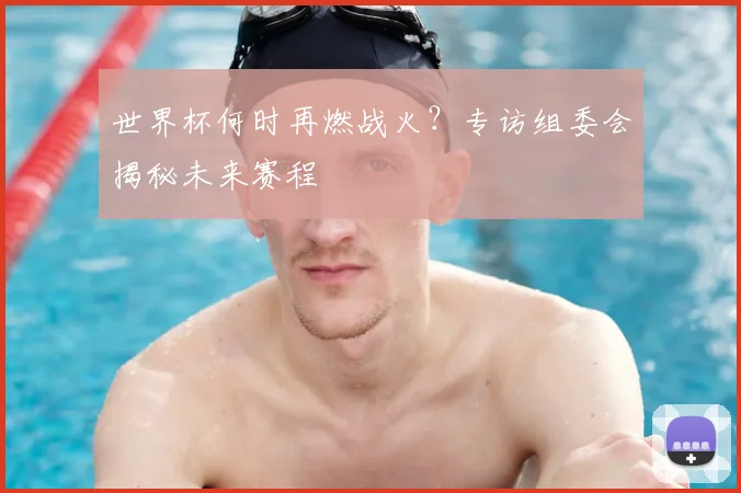 世界杯何时再燃战火？专访组委会揭秘未来赛程
