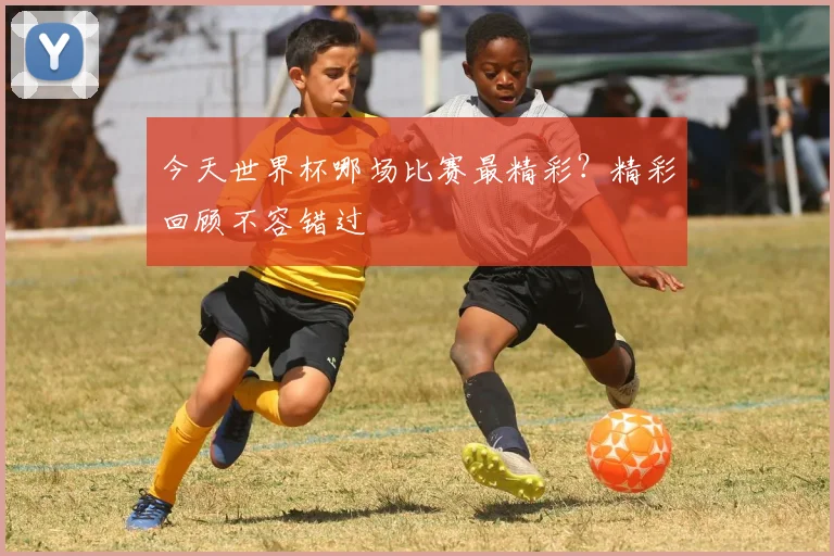 今天世界杯哪场比赛最精彩?精彩回顾不容错过