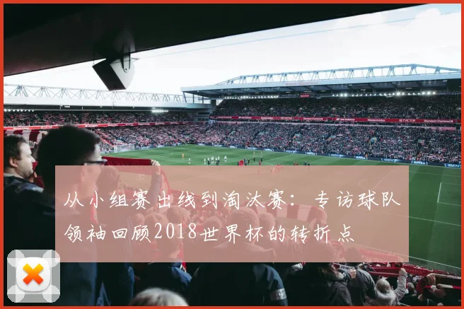 从小组赛出线到淘汰赛:专访球队领袖回顾2018世界杯的转折点