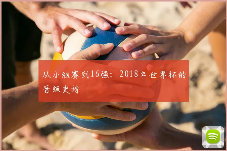从小组赛到16强：2018年世界杯的晋级史诗
