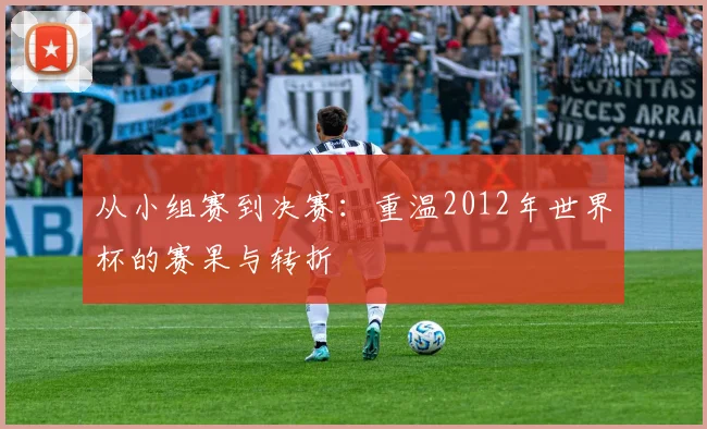 从小组赛到决赛：重温2012年世界杯的赛果与转折