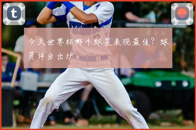 今天世界杯哪个球星表现最佳?球员评分出炉