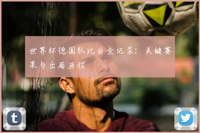 世界杯德国队比分全记录:关键赛果与出局历程