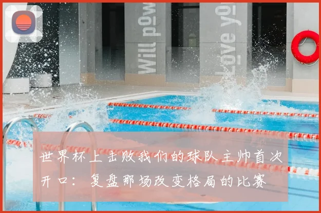 世界杯上击败我们的球队主帅首次开口：复盘那场改变格局的比赛