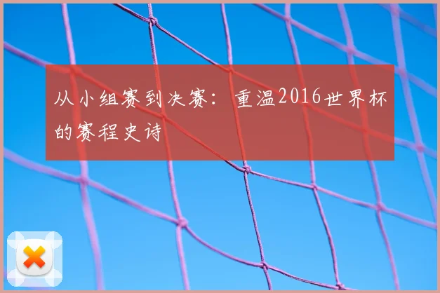 从小组赛到决赛：重温2016世界杯的赛程史诗