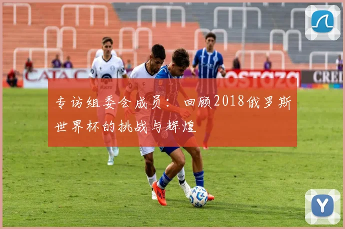 专访组委会成员：回顾2018俄罗斯世界杯的挑战与辉煌