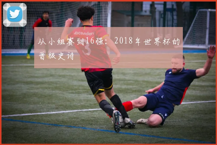 从小组赛到16强:2018年世界杯的晋级史诗