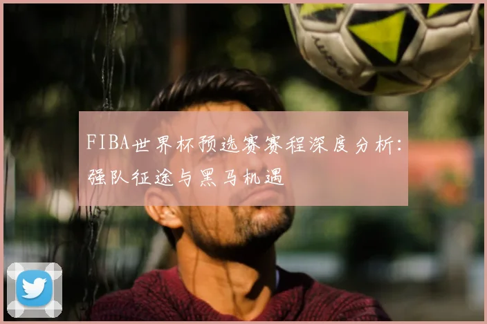 FIBA世界杯预选赛赛程深度分析：强队征途与黑马机遇