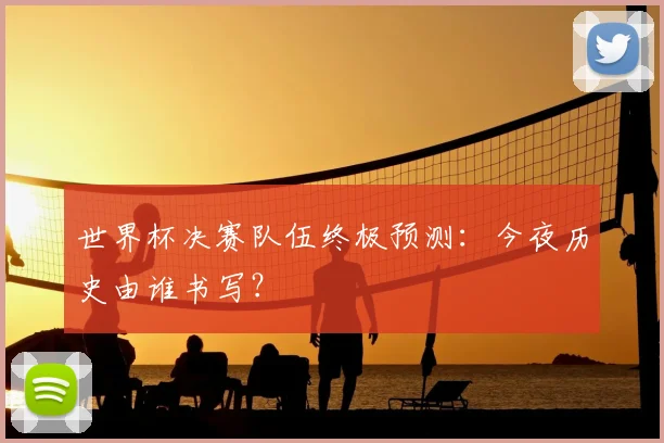世界杯决赛队伍终极预测:今夜历史由谁书写?
