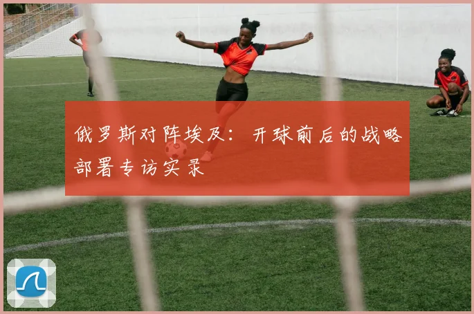 俄罗斯对阵埃及：开球前后的战略部署专访实录