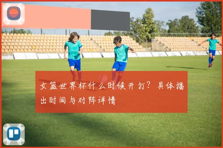 女篮世界杯什么时候开打？具体播出时间与对阵详情