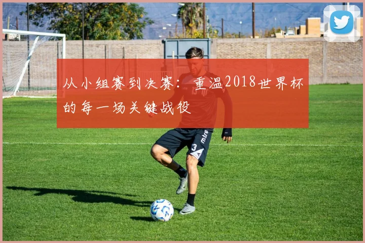 从小组赛到决赛：重温2018世界杯的每一场关键战役