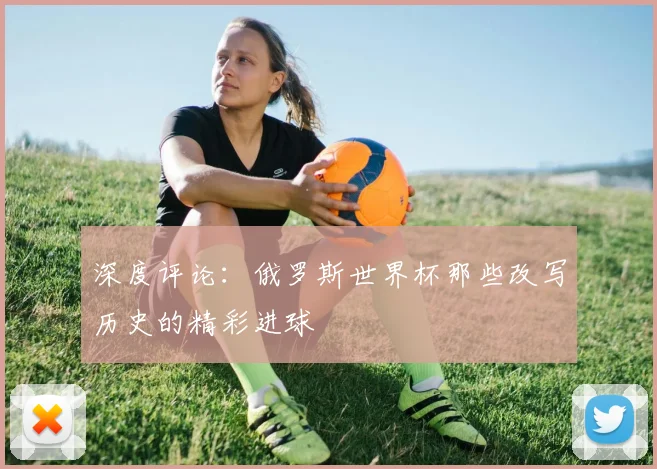 深度评论：俄罗斯世界杯那些改写历史的精彩进球