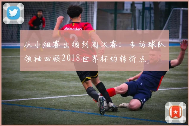 从小组赛出线到淘汰赛:专访球队领袖回顾2018世界杯的转折点