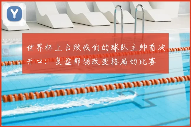 世界杯上击败我们的球队主帅首次开口：复盘那场改变格局的比赛