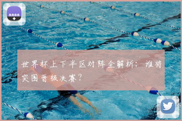 世界杯上下半区对阵全解析：谁将突围晋级决赛？