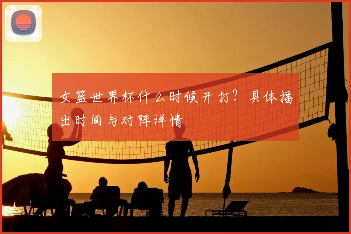 女篮世界杯什么时候开打？具体播出时间与对阵详情