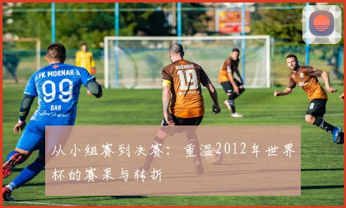 从小组赛到决赛：重温2012年世界杯的赛果与转折