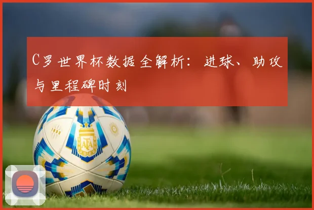 C罗世界杯数据全解析:进球、助攻与里程碑时刻