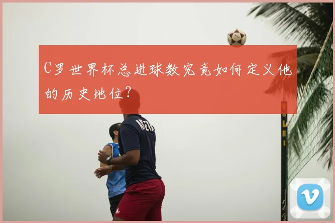 C罗世界杯总进球数究竟如何定义他的历史地位？
