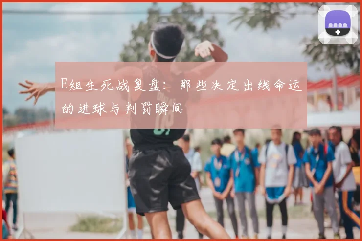 E组生死战复盘:那些决定出线命运的进球与判罚瞬间