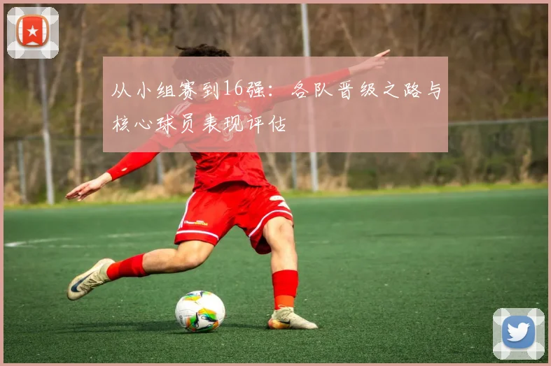 从小组赛到16强：各队晋级之路与核心球员表现评估